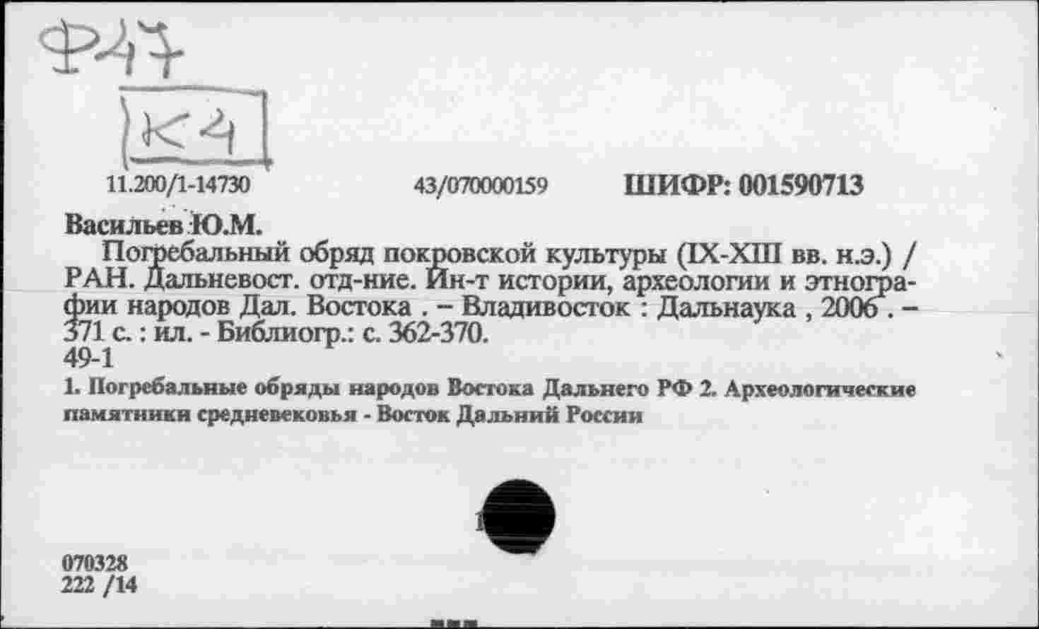 ﻿11.200/1-14730	43/070000159 ШИФР: 001590713
Васильев Ю.М.
Погребальный обряд покровской культуры (ІХ-ХШ вв. н.э.) / РАН. Дальневост, отд-ние. Ин-т истории, археологии и этнографии народов Дал. Востока . - Владивосток : Дальнаука , 2006 . -371 с. : ил. - Библиогр.: с. 362-370.
49-1
1. Погребальные обряды народов Востока Дальнего РФ 2. Археологические памятники средневековья - Восток Дальний России
070328
222 /14